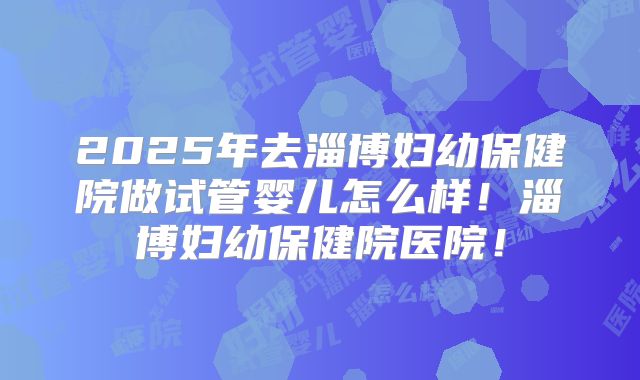 2025年去淄博妇幼保健院做试管婴儿怎么样！淄博妇幼保健院医院！