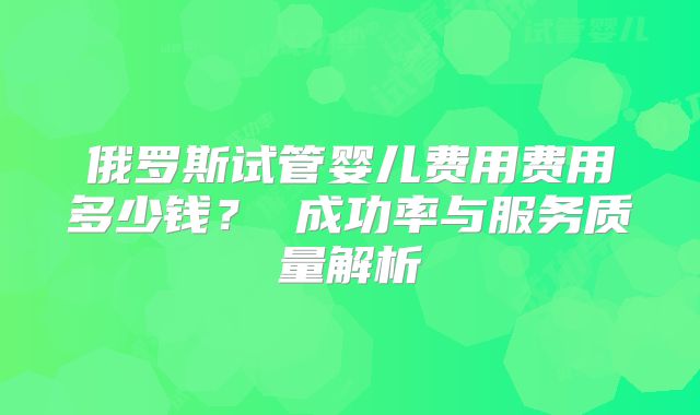 俄罗斯试管婴儿费用费用多少钱？ 成功率与服务质量解析