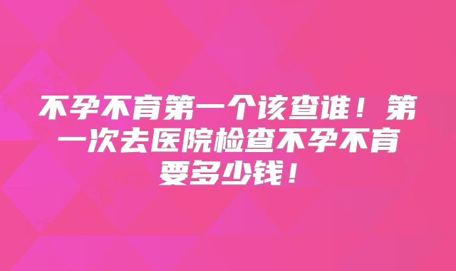 不孕不育第一个该查谁！第一次去医院检查不孕不育要多少钱！
