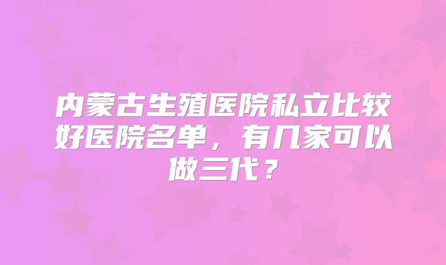 内蒙古生殖医院私立比较好医院名单,有几家可以做三代?