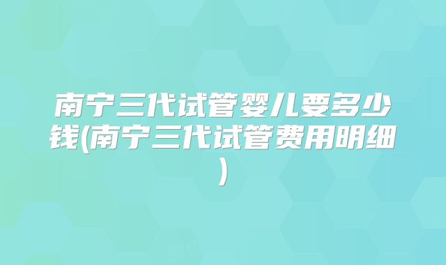 南宁三代试管婴儿要多少钱(南宁三代试管费用明细)