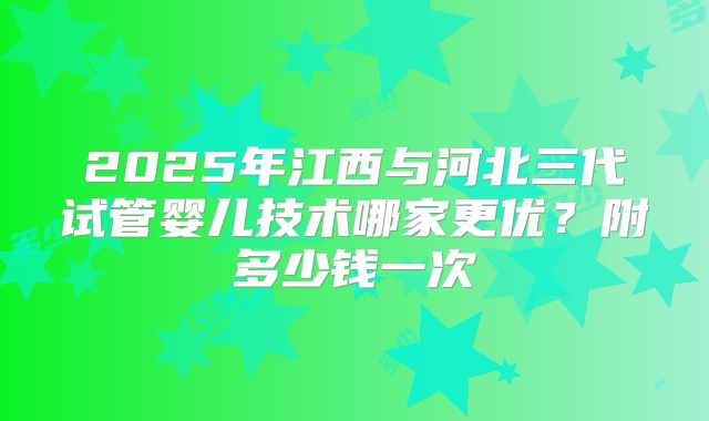2025年江西与河北三代试管婴儿技术哪家更优？附多少钱一次