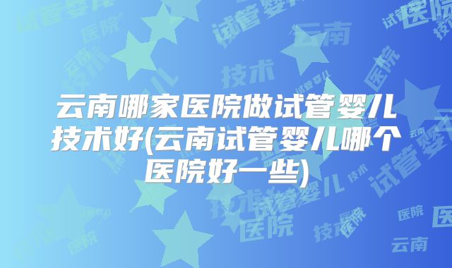 云南哪家医院做试管婴儿技术好(云南试管婴儿哪个医院好一些)