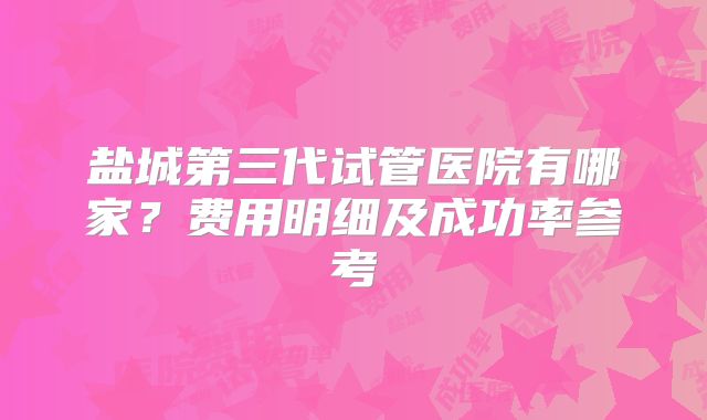 盐城第三代试管医院有哪家？费用明细及成功率参考