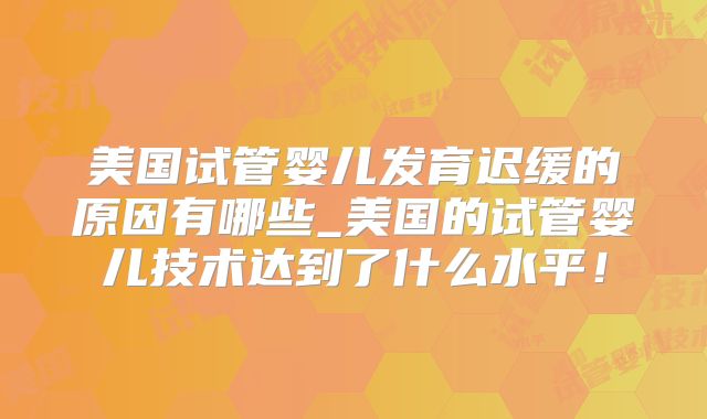 美国试管婴儿发育迟缓的原因有哪些_美国的试管婴儿技术达到了什么水平！