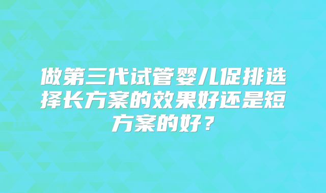 做第三代试管婴儿促排选择长方案的效果好还是短方案的好？