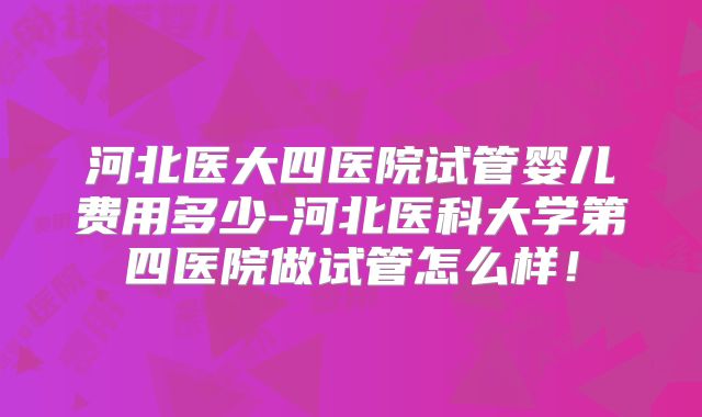 河北医大四医院试管婴儿费用多少-河北医科大学第四医院做试管怎么样！