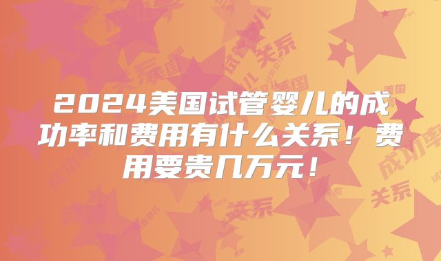 2024美国试管婴儿的成功率和费用有什么关系！费用要贵几万元！