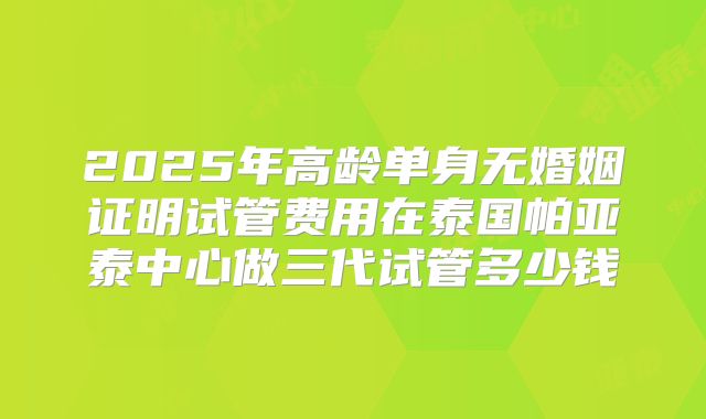 2025年高龄单身无婚姻证明试管费用在泰国帕亚泰中心做三代试管多少钱