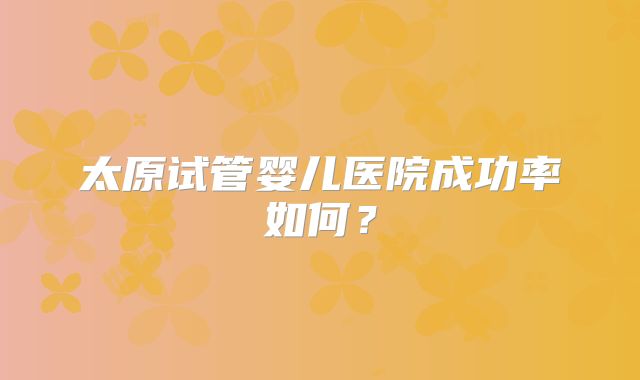 太原试管婴儿医院成功率如何？