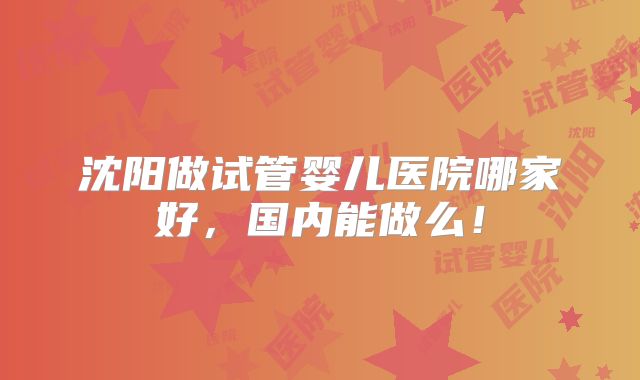 沈阳做试管婴儿医院哪家好,国内能做么!
