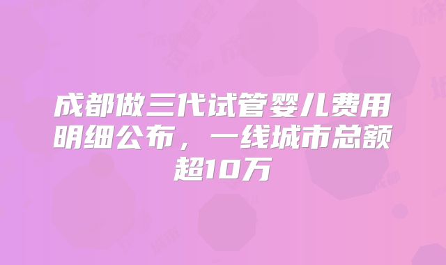 成都做三代试管婴儿费用明细公布，一线城市总额超10万