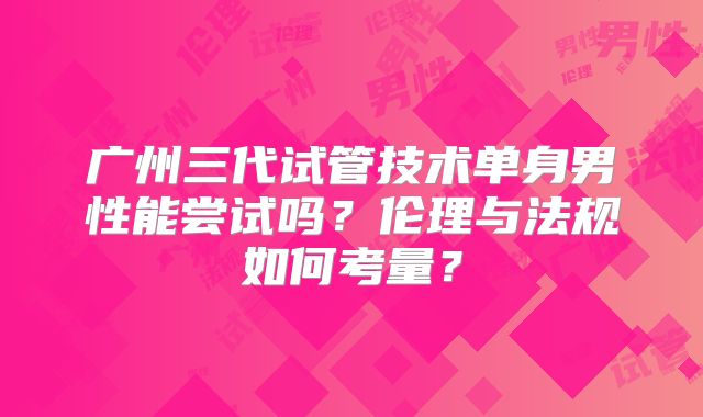 广州三代试管技术单身男性能尝试吗？伦理与法规如何考量？