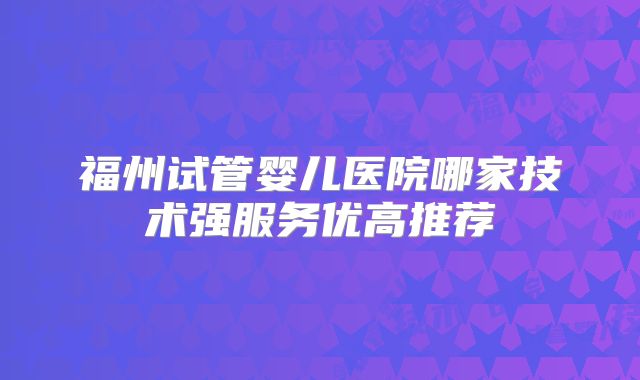 福州试管婴儿医院哪家技术强服务优高推荐