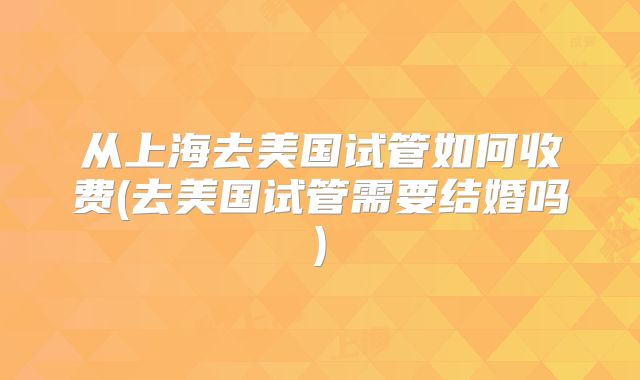 从上海去美国试管如何收费(去美国试管需要结婚吗)