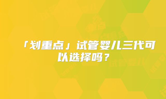 「划重点」试管婴儿三代可以选择吗？