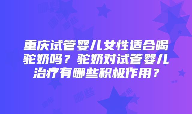 重庆试管婴儿女性适合喝驼奶吗？驼奶对试管婴儿治疗有哪些积极作用？
