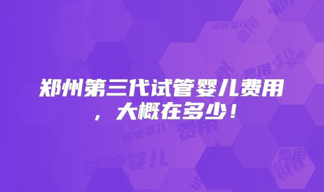 郑州第三代试管婴儿费用，大概在多少！