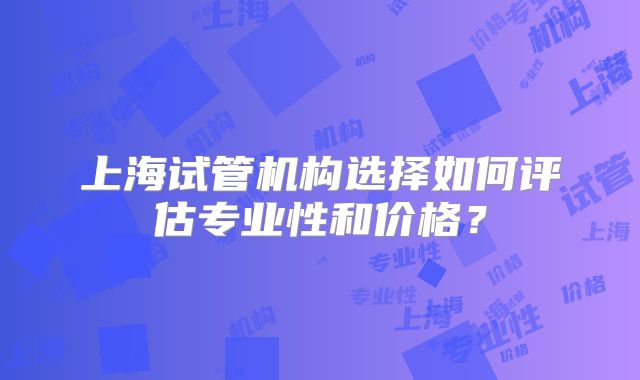 上海试管机构选择如何评估专业性和价格？