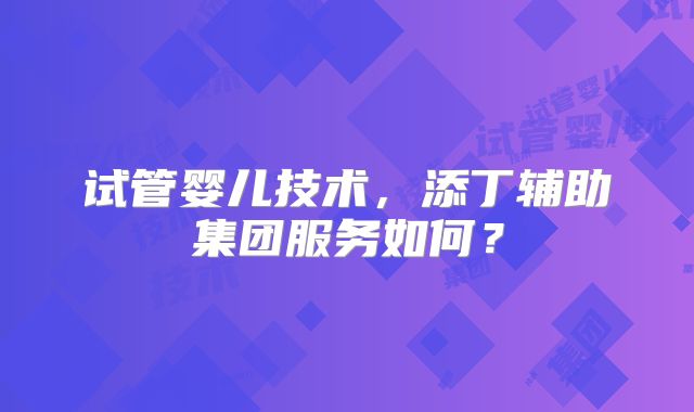 试管婴儿技术,添丁辅助集团服务如何?