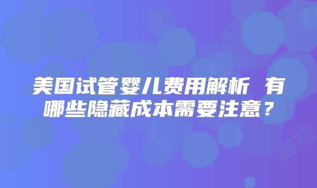 美国试管婴儿费用解析 有哪些隐藏成本需要注意？