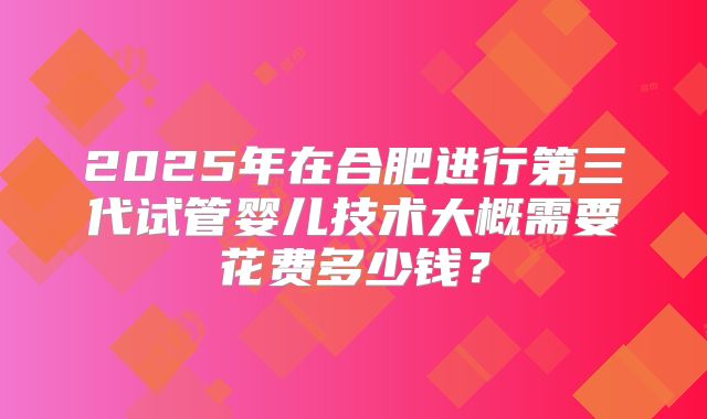 2025年在合肥进行第三代试管婴儿技术大概需要花费多少钱？