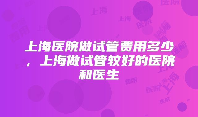 上海医院做试管费用多少，上海做试管较好的医院和医生