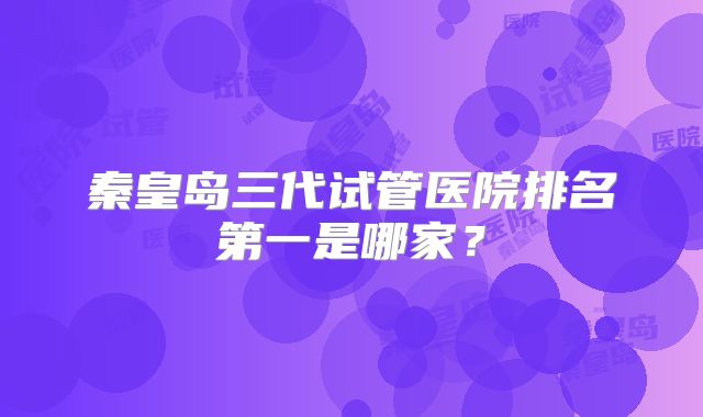 秦皇岛三代试管医院排名第一是哪家?