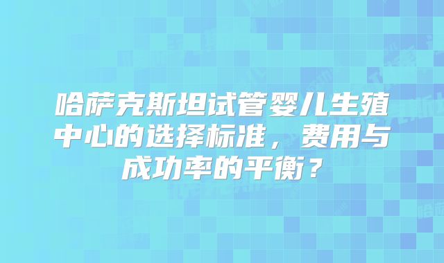 哈萨克斯坦试管婴儿生殖中心的选择标准，费用与成功率的平衡？