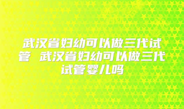 武汉省妇幼可以做三代试管 武汉省妇幼可以做三代试管婴儿吗