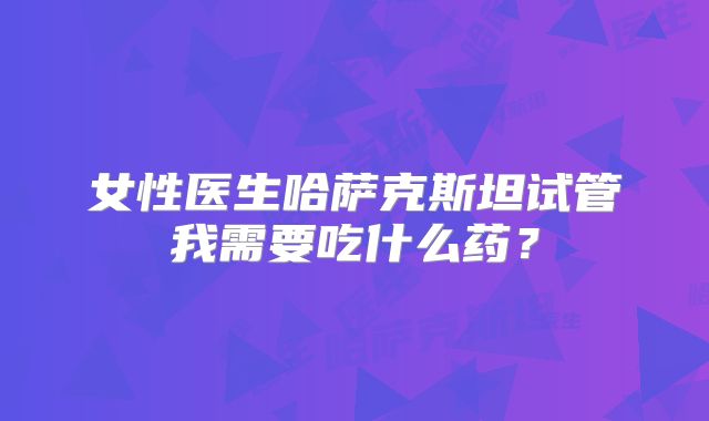 女性医生哈萨克斯坦试管我需要吃什么药？