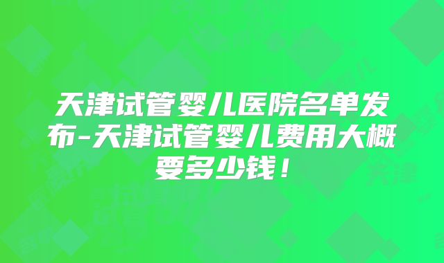天津试管婴儿医院名单发布-天津试管婴儿费用大概要多少钱！