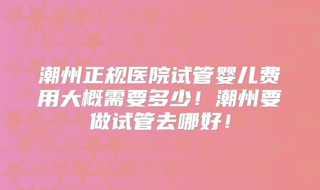 潮州正规医院试管婴儿费用大概需要多少！潮州要做试管去哪好！