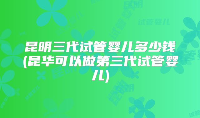 昆明三代试管婴儿多少钱(昆华可以做第三代试管婴儿)