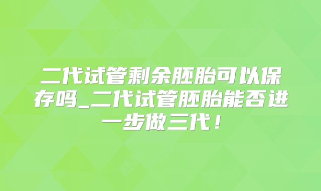 二代试管剩余胚胎可以保存吗_二代试管胚胎能否进一步做三代！