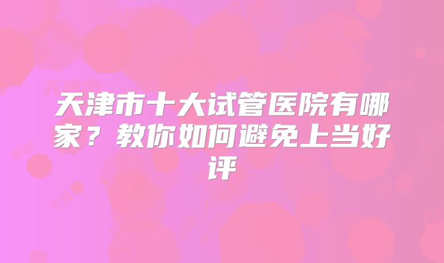 天津市十大试管医院有哪家？教你如何避免上当好评