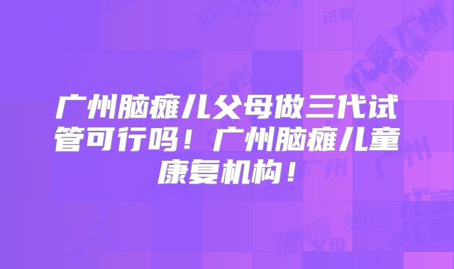 广州脑瘫儿父母做三代试管可行吗！广州脑瘫儿童康复机构！