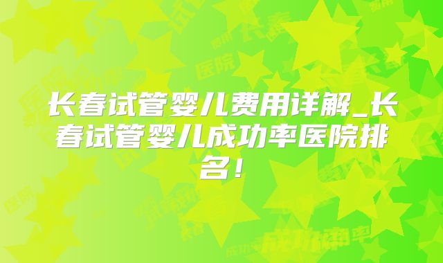 长春试管婴儿费用详解_长春试管婴儿成功率医院排名！