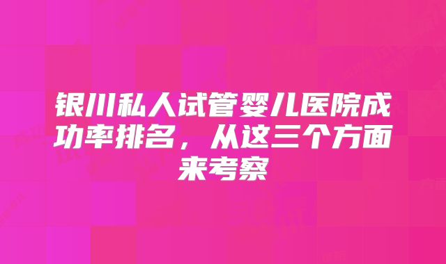 银川私人试管婴儿医院成功率排名，从这三个方面来考察