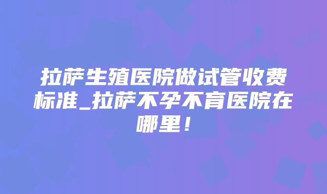 拉萨生殖医院做试管收费标准_拉萨不孕不育医院在哪里!
