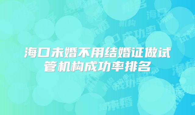 海口未婚不用结婚证做试管机构成功率排名