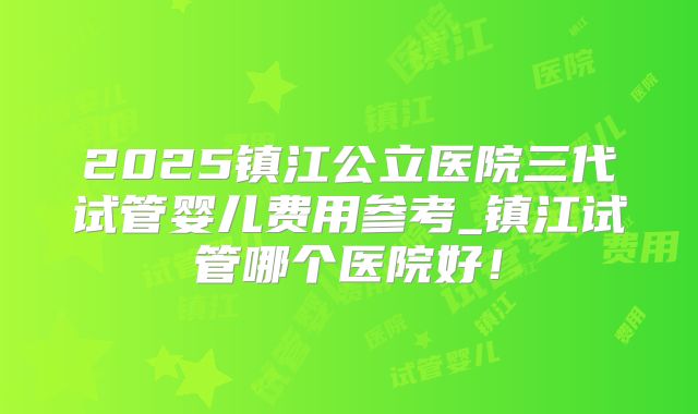 2025镇江公立医院三代试管婴儿费用参考_镇江试管哪个医院好！