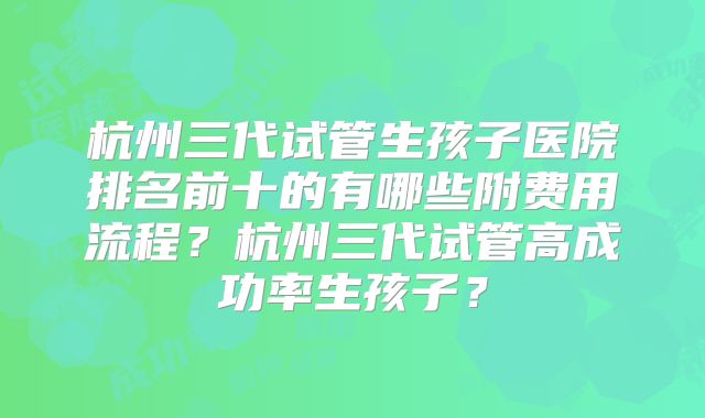 杭州三代试管生孩子医院排名前十的有哪些附费用流程?杭州三代试管高成功率生孩子?