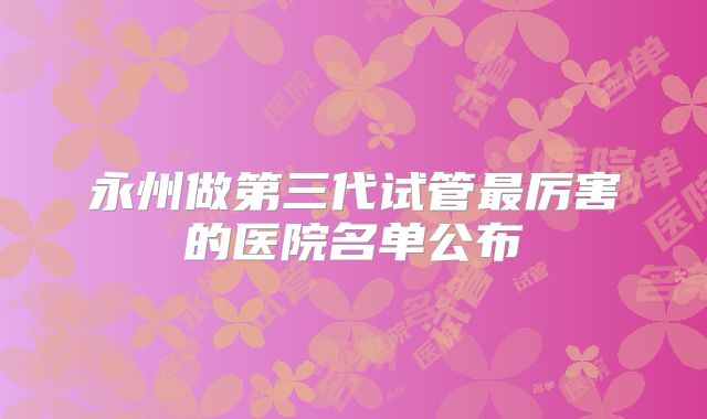 永州做第三代试管最厉害的医院名单公布