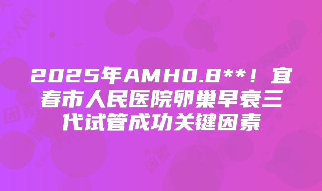 2025年AMH0.8**！宜春市人民医院卵巢早衰三代试管成功关键因素