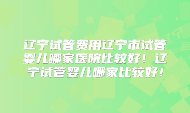辽宁试管费用辽宁市试管婴儿哪家医院比较好!辽宁试管婴儿哪家比较好!