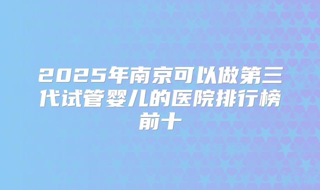 2025年南京可以做第三代试管婴儿的医院排行榜前十