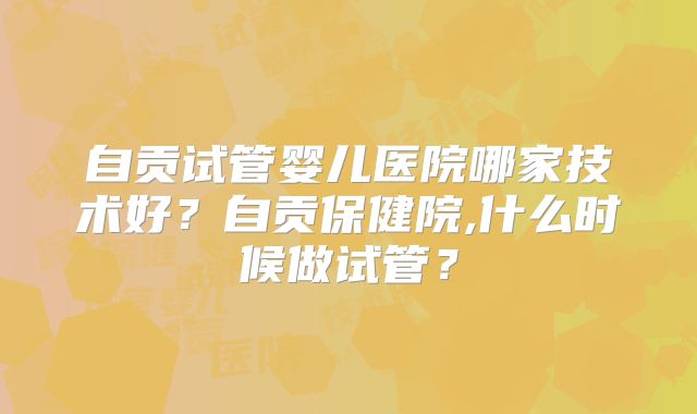 自贡试管婴儿医院哪家技术好？自贡保健院,什么时候做试管？