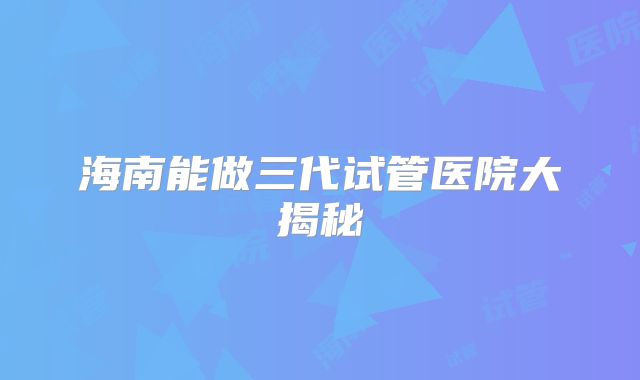 海南能做三代试管医院大揭秘