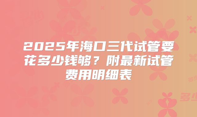 2025年海口三代试管要花多少钱够？附最新试管费用明细表